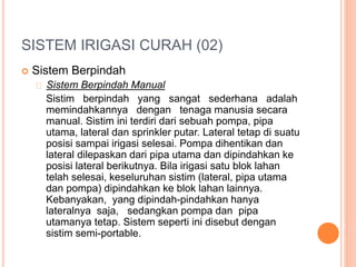 SISTEM IRIGASI CURAH (02) 
 Sistem Berpindah 
Sistem Berpindah Manual 
Sistim berpindah yang sangat sederhana adalah 
memindahkannya dengan tenaga manusia secara 
manual. Sistim ini terdiri dari sebuah pompa, pipa 
utama, lateral dan sprinkler putar. Lateral tetap di suatu 
posisi sampai irigasi selesai. Pompa dihentikan dan 
lateral dilepaskan dari pipa utama dan dipindahkan ke 
posisi lateral berikutnya. Bila irigasi satu blok lahan 
telah selesai, keseluruhan sistim (lateral, pipa utama 
dan pompa) dipindahkan ke blok lahan lainnya. 
Kebanyakan, yang dipindah-pindahkan hanya 
lateralnya saja, sedangkan pompa dan pipa 
utamanya tetap. Sistem seperti ini disebut dengan 
sistim semi-portable. 
 