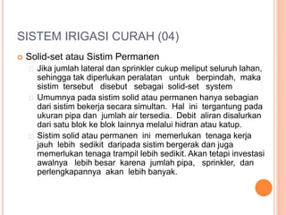 SISTEM IRIGASI CURAH (04) 
 Solid-set atau Sistim Permanen 
Jika jumlah lateral dan sprinkler cukup meliput seluruh lahan, 
sehingga tak diperlukan peralatan untuk berpindah, maka 
sistim tersebut disebut sebagai solid-set system 
Umumnya pada sistim solid atau permanen hanya sebagian 
dari sistim bekerja secara simultan. Hal ini tergantung pada 
ukuran pipa dan jumlah air tersedia. Debit aliran disalurkan 
dari satu blok ke blok lainnya melalui hidran atau katup. 
Sistim solid atau permanen ini memerlukan tenaga kerja 
jauh lebih sedikit daripada sistim bergerak dan juga 
memerlukan tenaga trampil lebih sedikit. Akan tetapi investasi 
awalnya lebih besar karena jumlah pipa, sprinkler, dan 
perlengkapannya akan lebih banyak. 
 