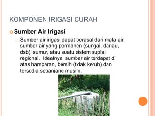 KOMPONEN IRIGASI CURAH 
Sumber Air Irigasi 
Sumber air irigasi dapat berasal dari mata air, 
sumber air yang permanen (sungai, danau, 
dsb), sumur, atau suatu sistem suplai 
regional. Idealnya sumber air terdapat di 
atas hamparan, bersih (tidak keruh) dan 
tersedia sepanjang musim. 
 