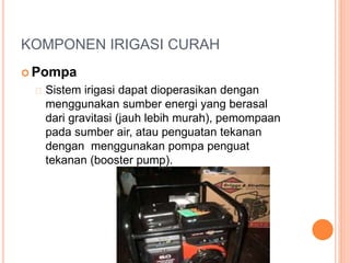 KOMPONEN IRIGASI CURAH 
Pompa 
Sistem irigasi dapat dioperasikan dengan 
menggunakan sumber energi yang berasal 
dari gravitasi (jauh lebih murah), pemompaan 
pada sumber air, atau penguatan tekanan 
dengan menggunakan pompa penguat 
tekanan (booster pump). 
 