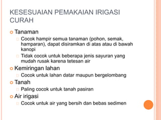 KESESUAIAN PEMAKAIAN IRIGASI 
CURAH 
 Tanaman 
Cocok hampir semua tanaman (pohon, semak, 
hamparan), dapat disiramkan di atas atau di bawah 
kanopi 
Tidak cocok untuk beberapa jenis sayuran yang 
mudah rusak karena tetesan air 
 Kemiringan lahan 
Cocok untuk lahan datar maupun bergelombang 
 Tanah 
Paling cocok untuk tanah pasiran 
 Air irigasi 
Cocok untuk air yang bersih dan bebas sedimen 
 