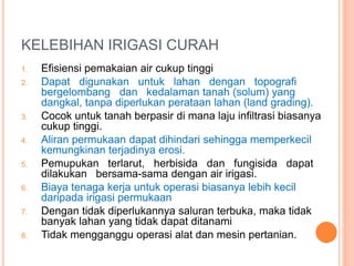 KELEBIHAN IRIGASI CURAH 
1. Efisiensi pemakaian air cukup tinggi 
2. Dapat digunakan untuk lahan dengan topografi 
bergelombang dan kedalaman tanah (solum) yang 
dangkal, tanpa diperlukan perataan lahan (land grading). 
3. Cocok untuk tanah berpasir di mana laju infiltrasi biasanya 
cukup tinggi. 
4. Aliran permukaan dapat dihindari sehingga memperkecil 
kemungkinan terjadinya erosi. 
5. Pemupukan terlarut, herbisida dan fungisida dapat 
dilakukan bersama-sama dengan air irigasi. 
6. Biaya tenaga kerja untuk operasi biasanya lebih kecil 
daripada irigasi permukaan 
7. Dengan tidak diperlukannya saluran terbuka, maka tidak 
banyak lahan yang tidak dapat ditanami 
8. Tidak mengganggu operasi alat dan mesin pertanian. 
 