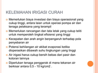 KELEMAHAN IRIGASI CURAH 
 Memerlukan biaya investasi dan biaya operasional yang 
cukup tinggi, antara laian untuk operasi pompa air dan 
tenaga pelaksana yang terampil 
 Memerlukan rancangan dan tata letak yang cukup teliti 
untuk memperoleh tingkat efisiensi yang tinggi 
 Kecepatan dan arah angin berpengaruh terhadap pola 
penyebaran air 
 Potensi kehilangan air akibat evaporasi ketika 
dioperasikan dibawah suhu lingkungan yang tinggi 
 Air irigasi harus cukup bersih bebas dari pasir dan 
kotoran lainnya 
 Diperlukan tenaga penggerak di mana tekanan air 
berkisar antara 0,5 - 10 kg/cm2 . 
 