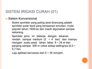 SISTEM IRIGASI CURAH (01) 
 Sistem Konvensional 
Sistim sprinkler yang paling awal dirancang adalah 
sprinkler putar kecil yang beroperasi simultan, mulai 
populer tahun 1930-an dan masih digunakan sampai 
sekarang. 
Sprinkler jenis ini bekerja dengan tekanan 
rendah sampai medium (2 ~ 4 bar) dan mampu 
mengairi suatu areal lahan lebar 9 ~ 24 m dan 
panjang sampai 300 m untuk setiap settingnya (0,3 ~ 
0,7 ha). 
Laju aplikasi bervariasi dari 5 ~ 35 mm/jam. 
 