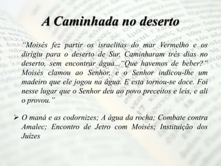 A Caminhada no deserto
“Moisés fez partir os israelitas do mar Vermelho e os
dirigiu para o deserto de Sur. Caminharam três dias no
deserto, sem encontrar água...“Que havemos de beber?”
Moisés clamou ao Senhor, e o Senhor indicou-lhe um
madeiro que ele jogou na água. E esta tornou-se doce. Foi
nesse lugar que o Senhor deu ao povo preceitos e leis, e ali
o provou.”
 O maná e as codornizes; A água da rocha; Combate contra
Amalec; Encontro de Jetro com Moisés; Instituição dos
Juízes
 