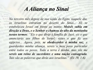 A Aliança no Sinai
No terceiro mês depois de sua saída do Egito, naquele dia,
os israelitas entraram no deserto do Sinai... Ali se
estabeleceu Israel em frente ao monte. Moisés subiu em
direção a Deus, e o Senhor o chamou do alto da montanha
nestes termos: “Eis o que dirás à família de Jacó, eis o que
anunciarás aos filhos de Israel: vistes o que fiz aos
egípcios... Agora, pois, se obedecerdes à minha voz, e
guardardes minha aliança, sereis o meu povo particular
entre todos os povos. Toda a terra é minha, mas vós me
sereis um reino de sacerdotes e uma nação consagrada.
Tais são as palavras que dirás aos israelitas.” (Ex 19, 1-6)
 
