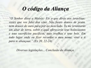 O código da Aliança
“O Senhor disse a Moisés: Eis o que dirás aos israelitas:
vistes que vos falei dos céus. Não fareis deuses de prata,
nem deuses de ouro para pôr ao meu lado. Tu me levantarás
um altar de terra, sobre o qual oferecerás teus holocaustos
e teus sacrifícios pacíficos, tuas ovelhas e teus bois. Em
todo lugar onde eu fizer recordar o meu nome, virei a ti
para te abençoar.” (Ex 20, 22-24)
Diversas legislações... Conclusão da Aliança.
 