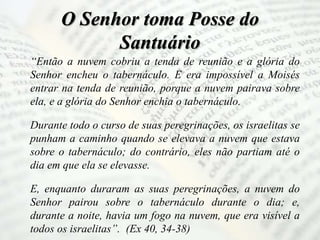 O Senhor toma Posse do
Santuário
“Então a nuvem cobriu a tenda de reunião e a glória do
Senhor encheu o tabernáculo. E era impossível a Moisés
entrar na tenda de reunião, porque a nuvem pairava sobre
ela, e a glória do Senhor enchia o tabernáculo.
Durante todo o curso de suas peregrinações, os israelitas se
punham a caminho quando se elevava a nuvem que estava
sobre o tabernáculo; do contrário, eles não partiam até o
dia em que ela se elevasse.
E, enquanto duraram as suas peregrinações, a nuvem do
Senhor pairou sobre o tabernáculo durante o dia; e,
durante a noite, havia um fogo na nuvem, que era visível a
todos os israelitas”. (Ex 40, 34-38)
 