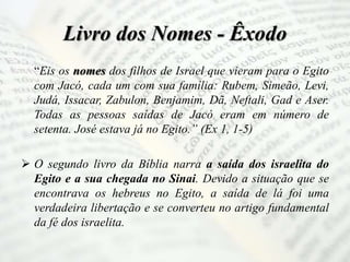 Livro dos Nomes - Êxodo
“Eis os nomes dos filhos de Israel que vieram para o Egito
com Jacó, cada um com sua família: Rubem, Simeão, Levi,
Judá, Issacar, Zabulon, Benjamim, Dã, Neftali, Gad e Aser.
Todas as pessoas saídas de Jacó eram em número de
setenta. José estava já no Egito.” (Ex 1, 1-5)
 O segundo livro da Bíblia narra a saída dos israelita do
Egito e a sua chegada no Sinai. Devido a situação que se
encontrava os hebreus no Egito, a saída de lá foi uma
verdadeira libertação e se converteu no artigo fundamental
da fé dos israelita.
 