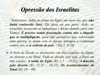 Opressão dos Israelitas
“Entretanto, subiu ao trono do Egito um novo rei, que não
tinha conhecido José. Ele disse ao seu povo: Vede: os
israelitas tornaram-se numerosos e fortes demais para nós.
Vamos! É preciso tomar precaução contra eles e impedir
que se multipliquem, para não acontecer que, sobrevindo
uma guerra, se unam com os nossos inimigos e combatam
contra nós, e se retirem do país.” (Ex 1, 8-10)
 O livro do Êxodo se desenvolve em três cenário: no Egito,
no deserto e no Sinai. Pode-se dividir, por isso, o livro em
três seções: A saída do Egito (Ex 1,1 – 15,21); A marcha
pelo deserto (Ex 15,22 – 18,27); Os acontecimentos do
Sinai (Ex 19 – 40)
 