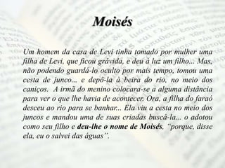 Moisés
Um homem da casa de Levi tinha tomado por mulher uma
filha de Levi, que ficou grávida, e deu à luz um filho... Mas,
não podendo guardá-lo oculto por mais tempo, tomou uma
cesta de junco... e depô-la à beira do rio, no meio dos
caniços. A irmã do menino colocara-se a alguma distância
para ver o que lhe havia de acontecer. Ora, a filha do faraó
desceu ao rio para se banhar... Ela viu a cesta no meio dos
juncos e mandou uma de suas criadas buscá-la... o adotou
como seu filho e deu-lhe o nome de Moisés, “porque, disse
ela, eu o salvei das águas”.
 