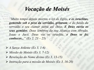 Vocação de Moisés
“Muito tempo depois morreu o rei do Egito, e os israelitas,
gemendo sob o peso da servidão, gritaram; e do fundo da
servidão o seu clamor subiu até Deus. E Deus ouviu os
seus gemidos. Deus lembrou da sua Aliança com Abraão,
Isaac e Jacó. Deus viu os israelita, e Deus se fez
conhecer...” (Ex 2, 23 – 25)
 A Sarça Ardente (Ex 3, 1-6)
 Missão de Moisés (Ex 3, 7-12)
 Revelação do Nome divino (Ex 3, 13-15)
 Instrução para a missão de Moisés (Ex 3, 16-20)
 