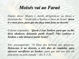 Moisés vai ao Faraó
Depois disso, Moisés e Aarão dirigiram-se ao faraó e
disseram-lhe: “Assim fala o Senhor, o Deus de Israel: deixa
ir o meu povo, para que me faça uma festa no deserto”.
O faraó respondeu: “Quem é esse Senhor, para que eu lhe
deva obedecer, deixando partir Israel? Não conheço o
Senhor, e não deixarei partir Israel”.
Eles prosseguiram: “O Deus dos hebreus nos apareceu.
Deixa-nos ir ao deserto, a três dias de caminho, para
oferecer sacrifícios ao Senhor, para que não nos fira ele
pela peste ou pela espada”. (Ex 5, 1-3)
 