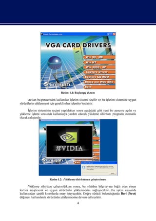 Resim 1.1: Baş
                                             langıekranı
                                                 ç

      Açı bu pencereden kullanı iş
          lan                        lan letim sistemi seçilir ve bu iş
                                                                      letim sistemine uygun
sürücülerin yüklenmesi için gerekli olan iş
                                          lemler baş lı
                                                    latır.

       İ
       şletim sisteminin seçimi yapı ktan sonra aş ı gibi yeni bir pencere açır ve
                                   ldı           ağdaki                       lı
yükleme iş  lemi sı nda kullanıya yardı edecek yükleme sihirbazı
                   rası         cı       m                       programı  otomatik
           ş lı
olarak çalı rır.
            tı




                       Resim 1.2: :Yükleme sihirbazı n çalı rı
                                                   nı     ş lması
                                                           tı

                             ş ldı
      Yükleme sihirbazıçalı rı ktan sonra, bu sihirbaz bilgisayara bağ
                              tı                                       lıolan ekran
kartınıaraşracak ve uygun sürücünün yüklenmesini sağ
           tı                                            layacaktı Bu iş sı nda
                                                                 r.    lem rası
kullanıdan çeş kımlarda onay isteyecektir. Doğ sürücü bulunduğ
       cı       itli sı                            ru               unda İ (Next)
                                                                         leri
düğ mesi kullanı
               larak sürücünün yüklenmesine devam edilecektir.
                                            4
 