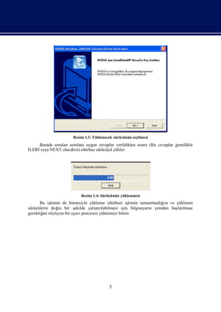 Resim 1.3: Yüklenecek sürücünün seçilmesi
   Burada sorulan sorulara uygun cevaplar verildikten sonra (Bu cevaplar genellikle
İ
LERİveya NEXT olacaktı sihirbaz sürücüyü yükler.
                      r)




                          Resim 1.4: Sürücünün yüklenmesi
      Bu iş lemin de bitmesiyle yükleme sihirbazıiş                  ğı
                                                      lemin tamamlandı nıve yüklenen
sürücülerin doğ bir ş
                ru                 ş labilmesi için bilgisayarı yeniden baş lması
                        ekilde çalı rı
                                    tı                          n            latı
gerektiğ söyleyen bir uyarı
        ini                 penceresi yüklemeyi bitirir.




                                         5
 
