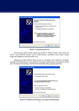 Resim 1.7: Karş
                                           ılama penceresi

                     leme devam etmek için İ
       Bu pencerede iş                     LERİve NEXT komutu, iptal etmek için
İPTAL veya CANCEL komutu verilir. İ   LERİkomutu verildikten sonra iş
                                                                    letim sistemi
bilgisayara bağ    ş
              lanmıolan donanımlarıarar.

       Bilgisayarda bağ bulunan ekran kartı ait sürücünün nası bilgisayar tarafı
                        lı                       na                 l            ndan
otomatik olarak bulunması veya belirli bir konumdan yüklenmesini soran pencere ekrana
                           nı
gelir. Bu pencerede Listeden ya da belirli bir konumdan yükle seçeneğiş
                                                                    i aretlenir.




              Resim 1.8: Yüklenecek sürücülerin aranacağyerin belirlenmesi
                                                        ı
                                           7
 