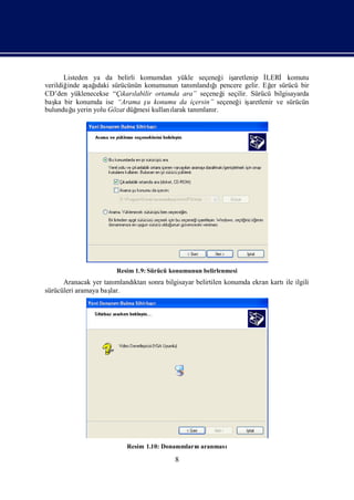 Listeden ya da belirli komumdan yükle seçeneğ iş  i aretlenip İ LERİ komutu
verildiğinde aş ı sürücünün konumunun tanı
               ağdaki                                 ğ
                                                      ı
                                                mlandı pencere gelir. Eğ sürücü bir
                                                                        er
CD’den yüklenecekse “Çı labilir ortamda ara” seçeneğ seçilir. Sürücü bilgisayarda
                        karı                              i
baş bir konumda ise “Arama ş konumu da içersin” seçeneğ iş
   ka                           u                            i aretlenir ve sürücün
bulunduğ yerin yolu Gözat düğ
          u                  mesi kullanı
                                        larak tanımlanı
                                                      r.




                      Resim 1.9: Sürücü konumunun belirlenmesi
      Aranacak yer tanımlandı sonra bilgisayar belirtilen konumda ekran kartı ilgili
                            ktan                                             ile
sürücüleri aramaya baş
                     lar.




                          Resim 1.10: Donanı
                                           mlarıaranması
                                               n

                                         8
 