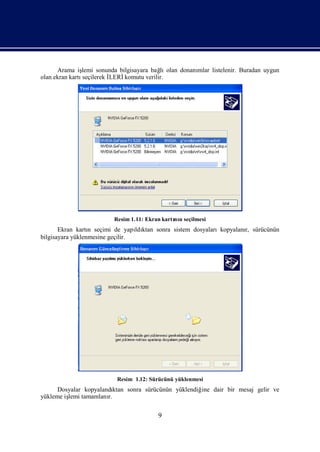 Arama iş lemi sonunda bilgisayara bağ olan donanı
                                           lı         mlar listelenir. Buradan uygun
olan ekran kartıseçilerek İ
                          LERİkomutu verilir.




                         Resim 1.11: Ekran kartı n seçilmesi
                                               nı
       Ekran kartı seçimi de yapı ktan sonra sistem dosyalarıkopyalanı sürücünün
                  n               ldı                                r,
bilgisayara yüklenmesine geçilir.




                          Resim 1.12: Sürücünü yüklenmesi
      Dosyalar kopyalandı ktan sonra sürücünün yüklendiğ dair bir mesaj gelir ve
                                                        ine
yükleme iş tamamlanı
         lemi          r.

                                         9
 