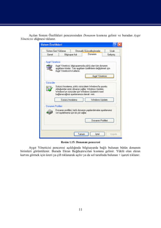 Açı Sistem Özellikleri penceresinden Donanı kı na gelinir ve buradan Aygı
          lan                                   m smı                         t
Yöneticisi düğmesi tı r.
                    klanı




                             Resim 1.15: Donanı penceresi
                                              m
      Aygı Yöneticisi penceresi açı ğ
           t                             ı
                                      ldında bilgisayarda bağ   lıbulunan bütün donanım
birimleri görüntülenir. Burada Ekran Bağ tıcı
                                           daşrılarıkı na gelinir. Yüklü olan ekran
                                                          smı
kartı görmek için üzeri ya çift tı
     nı                          klanarak açır ya da sol tarafı bulunan + iş tı r.
                                            lı                nda           areti klanı




                                          11
 