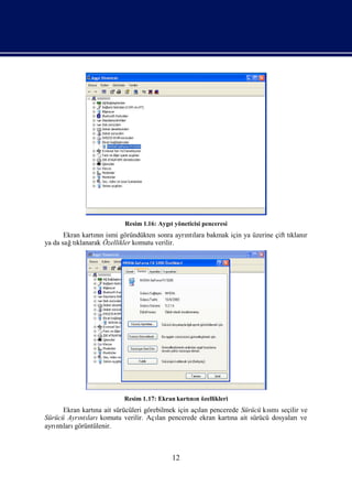 Resim 1.16: Aygıyöneticisi penceresi
                                         t
       Ekran kartın ismi göründükten sonra ayrı lara bakmak için ya üzerine çift tı r
                 nı                           ntı                                 klanı
ya da sağ klanarak Özellikler komutu verilir.
          tı




                          Resim 1.17: Ekran kartı n özellikleri
                                                nı
      Ekran kartı ait sürücüleri görebilmek için açı pencerede Sürücü kı seçilir ve
                na                                 lan                 smı
Sürücü Ayrı ları
           ntı komutu verilir. Açı pencerede ekran kartı ait sürücü dosyaları
                                     lan                    na                   ve
ayrı ları
   ntı görüntülenir.



                                           12
 