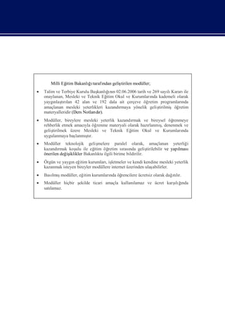 Milli Eğ Bakanlıı
              itim    ğtarafı geliş
                            ndan  tirilen modüller;
 Talim ve Terbiye Kurulu Baş ğnı 02.06.2006 tarih ve 269 sayı Kararı
                                     ı
                               kanlı n                           lı     ile
  onaylanan, Mesleki ve Teknik Eğ Okul ve Kurumları kademeli olarak
                                    itim               nda
  yaygı tılan 42 alan ve 192 dala ait çerçeve öğ
       nlaşrı                                         retim programlarında
  amaçlanan mesleki yeterlikleri kazandı rmaya yönelik geliş
                                                           tirilmişöğretim
  materyalleridir (Ders Notları r).
                              dı
 Modüller, bireylere mesleki yeterlik kazandı
                                             rmak ve bireysel öğrenmeye
  rehberlik etmek amacı öğ
                       yla renme materyali olarak hazı    ş
                                                     rlanmı denenmek ve
                                                           ,
  geliş
      tirilmek üzere Mesleki ve Teknik Eğ    itim Okul ve Kurumları nda
  uygulanmaya baş      ş
                   lanmı r.
                        tı
 Modüller teknolojik geliş     melere paralel olarak, amaçlanan yeterliğ       i
  kazandı rmak koş ile eğ
                   ulu       itim öğ retim sı nda geliş
                                            rası          tirilebilir ve yapı
                                                                            lması
  önerilen değ iklikler Bakanlı ilgili birime bildirilir.
              iş                kta
 Örgün ve yaygı eğ kurumları letmeler ve kendi kendine mesleki yeterlik
                n itim             , iş
  kazanmak isteyen bireyler modüllere internet üzerinden ulaş
                                                            abilirler.
 Bası ş
     lmımodüller, eğ kurumları öğ
                    itim                                      ılı
                             nda rencilere ücretsiz olarak dağtır.
 Modüller hiçbir ş                          lamaz ve ücret karş ğ
                  ekilde ticari amaçla kullanı                 ıı
                                                                lı nda
  satı
     lamaz.
 
