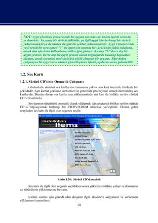 NOT: Aygıyöneticisi penceresinde bir aygın yanı sarı
          t                               tı    nda  ünlem iş varsa bu
                                                            areti
  ş demektir: Ya yanlıbir sürücü yüklüdür, ya ilgili aygıiçin herhangi bir sürücü
   u                   ş                                  t
  yüklenmemiş ya da sürücü düzgün bir ş
               tir                         ekilde yüklenmemiş Aygı
                                                                tir.   t Yöneticisi'nde
  yeş renkli bir soru iş "?" bu aygıiçin uyumlu bir sürücünün yüklü olduğ
     il                 areti           t                                        unu,
  ancak tüm işlevlerin kullanılamayabileceğ gösterir. Kı zı
                                           ini            rmı "X" devre dı bir
                                                                             ş
                                                                             ı
  aygı gösterir. Devre dı bir aygı fiziksel olarak bilgisayarda bulunup kaynakları
       tı                 ş
                          ı       t,
  tüketen, ancak korumalı sürücüsü yüklü olmayan bir aygı r. Eğ doğ
                           mod                                    ttı   er    ru
  çalışmayan bir aygıvarsa sürücü güncelleş
                     t                       tirme iş yapı
                                                    lemi      larak sorun giderilebilir.


1.2. Ses Kartı
1.2.1. Sürücü CD’sinin Otomatik Çalı
                                   şması
       Günümüzde standart ses kartların tamamı yakı ana kart üzerinde tümleş bir
                                       nı          na       nı                     ik
şekildedir. Ayrıkartlar ş                                                           ş
                        eklinde üretilenler ise genellikle profesyonel amaçlı rlanmıses
                                                                             hazı
kartları r. Bundan dolayı kartları n yüklenmesinde ana kart ile birlikte verilen sürücü
       dı                 ses         nı
CD’leri kullanır.
               lı
      Ses kartı n sürcüsünü otomatik olarak yüklemek için anakartla birlikte verilen sürücü
               nı
CD’si bilgisayardaki herhangi bir CD/DVD-ROM sürücüye yerleş         tirilir. Ekrana gelen
arayüzden ses kartı ilgili olan seçenek seçilir.
                   ile




                            Resim 1.20: Sürücü CD’si arayüzü

       Ses kartı ilgili olan seçenek seçildikten sonra yükleme sihirbazı ş ve donanı
                 ile                                                        ı
                                                                        çalır      ma
ait sürücülerin yüklenmesine baş r.
                                lanı

      İ
      şletim sistemi için gerekli olan dosyalar ilgili klasörlere kopyalanı ve sürücünün
                                                                          r
yüklenmesi tamamlanı r.
                                            14
 