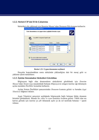 1.2.2. Sürücü CD’sini El ile Çalı rma
                                ştı

      Sürücüleri elle yüklemek için Denetim Masası
                                                 ’ndan Donanı Ekle komutu kullanır.
                                                            m                   lı




                         Resim 1.21: Uygun donanı n seçilmesi
                                                mı
      Dosyalar kopyalandı ktan sonra sürücünün yüklendiğ dair bir mesaj gelir ve
                                                        ine
yükleme iş tamamlanı
         lemi          r.
1.2.3. İletim Sisteminden Sürücüleri Görebilme
        ş
      Bilgisayara bağ olan donanı n sürücülerini görebilmek için Denetim
                      lı             mları
Masası’ndan Sistem veya masaüstünde bulunan Bilgisayarı simgesi üzerine sağtı
                                                      m                     klamayla
açı menüden Özellikler komutları
  lan                            kullanır.
                                        lı
      Açı Sistem Özellikleri penceresinden Donanı kı na gelinir ve buradan Aygı
          lan                                   m smı                         t
Yöneticisi düğmesi tı r.
                    klanı

      Aygı Yöneticisi penceresi açı ğ
            t                             ı
                                      ldında bilgisayarda bağ lıbulunan bütün donanım
birimleri görüntülenir. Burada Ses video ve oyun kumadası smı gelinir. Yüklü olan ses
                                                          kı na
kartı görmek için üzerine ya çift tı
     nı                               klanarak açır ya da sol tarafı bulunan + iş
                                                  lı               nda           areti
tı r.
 klanı




                                         15
 