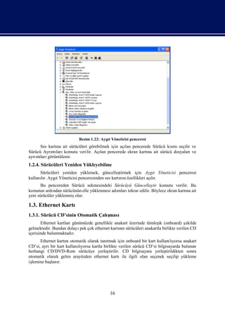 Resim 1.22: AygıYöneticisi penceresi
                                         t
      Ses kartı ait sürücüleri görebilmek için açı pencerede Sürücü kı seçilir ve
              na                                 lan                 smı
Sürücü Ayrı ları
           ntı komutu verilir. Açı pencerede ekran kartı ait sürücü dosyaları
                                     lan                  na                   ve
ayrı ları
   ntı görüntülenir.
1.2.4. Sürücüleri Yeniden Yükleyebilme
      Sürücüleri yeniden yüklemek, güncelleş   tirmek için Aygı Yöneticisi penceresi
                                                                  t
kullanır. AygıYöneticisi penceresinden ses kartı n özellikleri açır.
      lı      t                                nı                lı
       Bu pencereden Sürücü sekmesindeki Sürücüyü Güncelleş komutu verilir. Bu
                                                                  tir
komutun ardı ndan sürücünün elle yüklenmesi adı
                                              mlarıtekrar edilir. Böylece ekran kartı ait
                                                                                    na
yeni sürücüler yüklenmişolur.

1.3. Ethernet Kartı
1.3.1. Sürücü CD’sinin Otomatik Çalı
                                   şması
       Ethernet kartlarıgünümüzde genellikle anakart üzerinde tümleş (onboard) ş
                                                                   ik             ekilde
gelmektedir. Bundan dolayı çok ethernet kartın sürücüleri anakartla birlikte verilen CD
                           pek                 nı
içerisinde bulunmaktadı r.
      Ethernet kartı otomatik olarak tanı
                   nı                   tmak için onboard bir kart kullanıyorsa anakart
                                                                           lı
CD’si, ayrı kart kullanıyorsa kartla birlikte verilen sürücü CD’si bilgisayarda bulunan
           bir           lı
herhangi CD/DVD-Rom sürücüye yerleş      tirilir. CD bilgisayara yerleş tirildikten sonra
otomatik olarak gelen arayüzden ethernet kartıile ilgili olan seçenek seçilip yükleme
işlemine baş r.
           lanı




                                           16
 