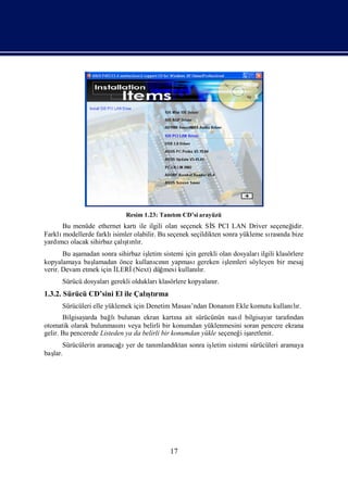 Resim 1.23: Tanım CD’si arayüzü
                                            tı
      Bu menüde ethernet kartı ilgili olan seçenek Sİ PCI LAN Driver seçeneğ
                                 ile                        S                        idir.
Farklımodellerde farklıisimler olabilir. Bu seçenek seçildikten sonra yükleme sı nda bize
                                                                               rası
     mcı                   ş lı
yardı olacak sihirbaz çalı rır.
                            tı
       Bu aşamadan sonra sihirbaz iş
                                   letim sistemi için gerekli olan dosyaları ilgili klasörlere
kopyalamaya baş lamadan önce kullanını yapması
                                       cın            gereken iş lemleri söyleyen bir mesaj
verir. Devam etmek için İ
                        LERİ   (Next) düğmesi kullanır.
                                                      lı
      Sürücü dosyalarıgerekli olduklarıklasörlere kopyalanı
                                                          r.
1.3.2. Sürücü CD’sini El ile Çalı rma
                                ştı
      Sürücüleri elle yüklemek için Denetim Masası
                                                 ’ndan Donanı Ekle komutu kullanır.
                                                            m                   lı
       Bilgisayarda bağ bulunan ekran kartı ait sürücünün nası bilgisayar tarafı
                        lı                      na                  l             ndan
otomatik olarak bulunması veya belirli bir konumdan yüklenmesini soran pencere ekrana
                           nı
gelir. Bu pencerede Listeden ya da belirli bir konumdan yükle seçeneğ iş
                                                                     i aretlenir.
                          ı
      Sürücülerin aranacağ yer de tanı
                                     mlandı sonra iş
                                          ktan     letim sistemi sürücüleri aramaya
baş
  lar.




                                             17
 