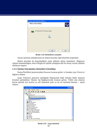 Resim 1.24: Sürücülerin aranması
     Arama iş
            leminin ardı karta ait sürücü dosyaları
                       ndan                        ilgili klasörlere kopyalanı
                                                                             r.
       Sürücü dosyalarıda kopyalandı
                                   ktan sonra yükleme işlemi tamamlanı Bilgisayar
                                                                         r.
işlemin tamamlandına, kartı düzgün bir ş
                   ğ
                   ı       n           ekilde çalı ğna dair bir mesaj vererek yükleme
                                                 şı
                                                  tı
sihirbazı kapatı
         nı     r.
1.3.3. İletim Sisteminden Sürücüleri Görebilme
        ş
     Sistem Özellikleri penceresinden Donanı kı na gelinir ve buradan Aygı
                                           m smı                         t Yöneticisi
düğmesi tı r.
         klanı
      Aygı Yöneticisi penceresi açı ğ
           t                           ı
                                   ldında bilgisayarda bağ lıbulunan bütün donanım
birimleri görüntülenir. Burada AğBağ tıcı
                                      daşrılarıkı na gelinir. Yüklü olan ethernet
                                                  smı
kartı görmek için üzerine ya çift tı
     nı                            klanarak açır ya da sol tarafı bulunan + iş
                                              lı                nda           areti
tı r.
 klanı




                              Resim 1.25 : Aygıyöneticisi
                                              t
                                          18
 