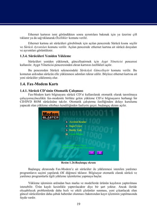 Ethernet kartı n ismi göründükten sonra ayrı lara bakmak için ya üzerine çift
                  nı                               ntı
tı r ya da sağ klanarak Özellikler komutu verilir.
 klanı         tı
      Ethernet kartı ait sürücüleri görebilmek için açı pencerede Sürücü kı seçilir
                   na                                 lan                 smı
ve Sürücü Ayrı ları
              ntı komutu verilir. Açı pencerede ethernet kartı ait sürücü dosyaları
                                        lan                     na
ve ayrı ları
      ntı görüntülenir.
1.3.4. Sürücüleri Yeniden Yükleme
      Sürücüleri yeniden yüklemek, güncelleş   tirmek için Aygı Yöneticisi penceresi
                                                                  t
kullanır. AygıYöneticisi penceresinden ekran kartı n özellikleri açır.
      lı      t                                   nı                lı
       Bu pencereden Sürücü sekmesindeki Sürücüyü Güncelleş komutu verilir. Bu
                                                                  tir
komutun ardı ndan sürücün elle yüklenmesi adı
                                            mlarıtekrar edilir. Böylece ethernet kartı ait
                                                                                     na
yeni sürücüler yüklenmişolur.

1.4. Fax-Modem Kartı
1.4.1. Sürücü CD’sinin Otomatik Çalı
                                   şması
      Fax-Modem kartı   bilgisayara sürücü CD’si kullanı  larak otomatik olarak tanılmaya
                                                                                    tı
   şı
çalıyorsa;öncelikle fax-modemle birlikte gelen yükleme CD’si bilgisayarı herhangi bir
                                                                             n
                                  lı                 ş
CD/DVD ROM sürücüsüne takır. Otomatik çalı rma özelliğtı            inden dolayıkurulumu
yapacak olan yükleme sihirbazı kendiliğinden faaliyete geçer, baş ç ekranı lı
                                                                 langı        açır.




                               Resim 1.26:Baş
                                            langıekranı
                                                ç

      Baş ç ekranı Fax-Modem’e ait sürücüler ile yüklenmesi istenilen yardı
         langı       nda                                                        mcı
programları seçimi yapı
           n           larak OK düğ mesi tı r. Bilgisayar otomatik olarak sürücü ve
                                           klanı
yardı programlarla ilgili yükleme iş
     mcı                           lemlerine yapmaya baş
                                                       lar.

       Yükleme iş leminin ardı
                             ndan bazı marka ve modellerde ürünün kaydı n yaptılması
                                                                       nı      rı
istenebilir. Ürün kaydıkesinlikle yaptılacaktı diye bir ş yoktur. Ancak ileride
                                         rı     r           art
oluş abilecek problemlerde daha hızlıve etkili çözümler sunması yeni çı lacak olan
                                                                 ,      karı
güncel sürücülerden daha çabuk haberdar olunması mı kayıiş
                                                  bakı ndan     t leminin yapı nda
                                                                             lması
fayda vardı r.

                                           19
 