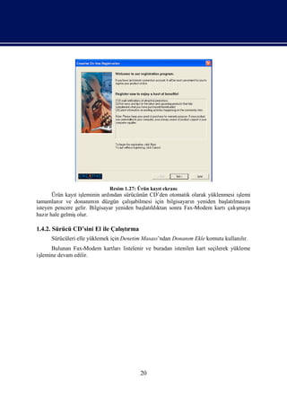Resim 1.27: Ürün kayıekranı
                                                 t
       Ürün kayıiş
                t leminin ardı  ndan sürücünün CD’den otomatik olarak yüklenmesi işlemi
tamamlanı ve donanı n düzgün çalı
          r            mı               şabilmesi için bilgisayarı yeniden baş lması
                                                                 n           latı nı
isteyen pencere gelir. Bilgisayar yeniden baş ldı sonra Fax-Modem kartı ş
                                              latı ktan                       çalımaya
hazıhale gelmiş
     r           olur.

1.4.2. Sürücü CD’sini El ile Çalı rma
                                ştı
      Sürücüleri elle yüklemek için Denetim Masası
                                                 ’ndan Donanı Ekle komutu kullanır.
                                                            m                   lı
     Bulunan Fax-Modem kartlarılistelenir ve buradan istenilen kart seçilerek yükleme
iş
 lemine devam edilir.




                                         20
 