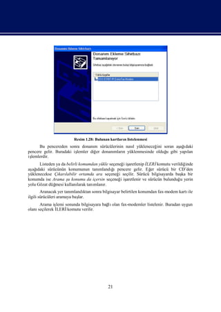 Resim 1.28: Bulunan kartları listelenmesi
                                                    n
      Bu pencereden sonra donanı sürücülerinin nası yükleneceğ soran aş ı
                                  m               l           ini     ağdaki
pencere gelir. Buradaki iş
                         lemler diğ donanı n yüklenmesinde olduğ gibi yapı
                                   er    mları                    u      lan
işlemlerdir.
      Listeden ya da belirli komumdan yükle seçeneğ iş
                                                    i aretlenip İLERİ  komutu verildiğinde
aş ı
  ağ daki sürücünün konumunun tanı     mlandığıpencere gelir. Eğ sürücü bir CD’den
                                                                   er
yüklenecekse Çı labilir ortamda ara seçeneğ seçilir. Sürücü bilgisayarda baş bir
                karı                             i                                  ka
konumda ise Arama ş konumu da içersin seçeneğ iş
                      u                            i aretlenir ve sürücün bulunduğ yerin
                                                                                   u
yolu Gözat düğmesi kullanı  larak tanı
                                     mlanı
                                         r.
        Aranacak yer tanımlandı sonra bilgisayar belirtilen konumdan fax-modem kartı
                               ktan                                                ile
ilgili sürücüleri aramaya baş
                            lar.
      Arama iş lemi sonunda bilgisayara bağ olan fax-modemler listelenir. Buradan uygun
                                          lı
olanıseçilerek İ
               LERİ  komutu verilir.




                                            21
 