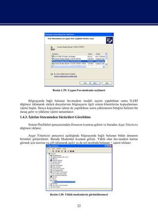 Resim 1.29: Uygun Fax-modemin seçilmesi


      Bilgisayarda bağ  lıbulunan fax-modem modeli seçimi yapı ktan sonra İ
                                                                     ldı             LERİ
düğmesi tı klanarak sürücü dosyaları n bilgisayarı ilgili sistem klasörlerine kopyalanması
                                   nı            n
iş baş Dosya kopyalama iş de yapı ktan sonra yüklemenin bittiğ belirten bir
 lemi     lar.                   lemi        ldı                              ini
mesaj gelir ve yükleme iş tamamlanı
                         lemi          r.
1.4.3. İletim Sisteminden Sürücüleri Görebilme
        ş

     Sistem Özellikleri penceresinden Donanı kı na gelinir ve buradan Aygı
                                           m smı                         t Yöneticisi
düğmesi tı r.
         klanı

      Aygı Yöneticisi penceresi açı ğ
           t                              ı
                                       ldında bilgisayarda bağlıbulunan bütün donanı
                                                                                   m
birimleri görüntülenir. Burada Modemler kı na gelinir. Yüklü olan fax-modem kartı
                                             smı                                   nı
görmek için üzerine ya çift tı
                             klanarak açır ya da sol tarafı bulunan + iş tı r.
                                         lı               nda          areti klanı




                      Resim 1.30: Yüklü modemlerin görüntülenmesi



                                          22
 