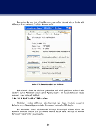 Fax-modem kartı n ismi göründükten sonra ayrı lara bakmak için ya üzerine çift
                    nı                             ntı
tı r ya da sağ klanarak Özellikler komutu verilir.
 klanı        tı




                      Resim 1.31: Fax-modem kartı n özellikleri
                                                nı


        Fax-Modem kartı ait sürücüleri görebilmek için açı pencerede Sürücü kı
                       na                                lan                  smı
seçilir ve Sürücü Ayrı ları
                     ntı komutu verilir. Açı pencerede fax-modem kartı ait sürücü
                                            lan                       na
dosyaları ayrı ları
           ve    ntı görüntülenir.
1.4.4. Sürücüleri Yeniden Yükleyebilme

      Sürücüleri yeniden yüklemek, güncelleş  tirmek için Aygı Yöneticisi penceresi
                                                               t
kullanır. AygıYöneticisi penceresinden fax-modem kartı n özellikleri açır.
      lı      t                                       nı               lı

      Bu pencereden Sürücü sekmesindeki Sürücüyü Güncelleş komutu verilir. Bu
                                                            tir
komutun ardı ndan sürücün elle yüklenmesi adı
                                            mlarıtekrar edilir. Böylece fax-modem
kartı ait yeni sürücüler yüklenmiş
    na                            olur.




                                         23
 