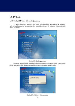 1.5. TV Kartı
1.5.1. Sürücü CD’sinin Otomatik Çalı
                                   şması

       TV kartı   bilgisayara bağ p sürücü CD’si herhangi bir DVD/CD-ROM sürücüye
                                 lanı
yerleştirildiğinde marka ve modeline göre aş ı
                                           ağdakine benzer bir baş ç ekranı
                                                                 langı     otomatik
            ş lı
olarak çalı rır.
             tı




                             Resim 1.32: Baş
                                           langıekranı
                                               ç
      Baş ç ekranı TV kartı ait sürücüleri otomatik olarak yüklemek için Lifeview
          langı       nda         na
Driver seçeneğseçilir. Bu seçenek seçildikten sonra aş ı pencere açır.
              i                                      ağdaki        lı




                          Resim 1.33: Sürücü yükleme ekranı
                                        24
 