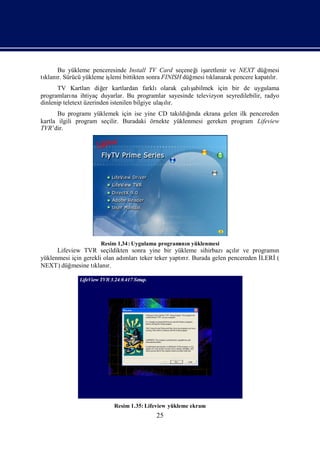 Bu yükleme penceresinde Install TV Card seçeneğ iş
                                                    i aretlenir ve NEXT düğ   mesi
tı r. Sürücü yükleme iş bittikten sonra FINISH düğ
 klanı                lemi                         mesi tı
                                                         klanarak pencere kapatır.
                                                                               lı
      TV Kartlarıdiğ kartlardan farklıolarak çalı
                         er                           ş
                                                      abilmek için bir de uygulama
programları ihtiyaç duyarlar. Bu programlar sayesinde televizyon seyredilebilir, radyo
             na
                                                 ı
dinlenip teletext üzerinden istenilen bilgiye ulaş r.
                                                  lı
       Bu programı  yüklemek için ise yine CD takı ğ  ı
                                                  ldında ekrana gelen ilk pencereden
kartla ilgili program seçilir. Buradaki örnekte yüklenmesi gereken program Lifeview
TVR’dir.




                     Resim 1.34: Uygulama programı n yüklenmesi
                                                 nı
      Lifeview TVR seçildikten sonra yine bir yükleme sihirbazıaçır ve programı
                                                                       lı          n
yüklenmesi için gerekli olan adı
                               mlarıteker teker yaptır. Burada gelen pencereden İ
                                                    rı                          LERİ(
NEXT) düğ  mesine tı r.
                    klanı




                          Resim 1.35: Lifeview yükleme ekranı
                                         25
 