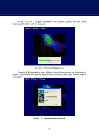İLERİveya NEXT cevaplarıverildikten sonra programa gerekli dosyalarıiş
                                                                           letim
sistemi içindeki ilgili klasörlere kopyalar.




                        Resim 1.36: Dosyaları kopyalanması
                                            n

     Dosyalar da kopyalandı sonra yükleme iş
                             ktan                leminin tamamlandıı, uygulamaları
                                                                   ğnı           n
düzgün çalı  ş
             abilmesi için yeniden bilgisayarı baş lmasıgerektiğ belirten kapanı
                                             n    latı            ini            ş
ekranıgelir.




                       Resim 1.37: Yüklemenin tamamlanması




                                       26
 