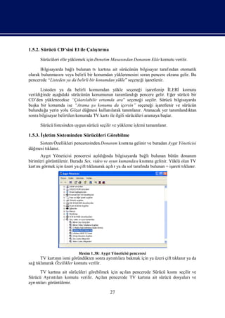 1.5.2. Sürücü CD’sini El ile Çalı rma
                                ştı

      Sürücüleri elle yüklemek için Denetim Masası
                                                 ndan Donanı Ekle komutu verilir.
                                                           m

      Bilgisayarda bağ bulunan tv kartı ait sürücünün bilgisayar tarafı
                       lı                  na                            ndan otomatik
olarak bulunması veya belirli bir konumdan yüklenmesini soran pencere ekrana gelir. Bu
                 nı
pencerede “Listeden ya da belirli bir konumdan yükle” seçeneğiş
                                                            i aretlenir.

       Listeden ya da belirli komumdan yükle seçeneğ iş     i aretlenip İ   LERİ komutu
verildiğinde aş ı sürücünün konumunun tanı
               ağ  daki                                  ğı
                                                   mlandı pencere gelir. Eğ sürücü bir
                                                                              er
CD’den yüklenecekse “Çı labilir ortamda ara” seçeneğ seçilir. Sürücü bilgisayarda
                             karı                            i
baş bir konumda ise “Arama ş konumu da içersin” seçeneğ iş
   ka                               u                              i aretlenir ve sürücün
bulunduğ yerin yolu Gözat düğ
          u                      mesi kullanılarak tanı
                                                      mlanı Aranacak yer tanı
                                                           r.                    mlandı
                                                                                      ktan
sonra bilgisayar belirtilen konumda TV kartı ilgili sürücüleri aramaya baş
                                            ile                           lar.

      Sürücü listesinden uygun sürücü seçilir ve yükleme iş tamamlanı
                                                          lemi      r.

1.5.3. İletim Sisteminden Sürücüleri Görebilme
        ş
     Sistem Özellikleri penceresinden Donanı kı na gelinir ve buradan Aygı
                                           m smı                         t Yöneticisi
düğmesi tı r.
         klanı
      Aygı Yöneticisi penceresi açı ğ
            t                              ı
                                       ldında bilgisayarda bağ  lıbulunan bütün donanım
birimleri görüntülenir. Burada Ses, video ve oyun kumandası smı gelinir. Yüklü olan TV
                                                             kı na
kartı görmek için üzeri ya çift tı
     nı                          klanarak açır ya da sol tarafı bulunan + iş tı r.
                                              lı              nda           areti klanı




                           Resim 1.38: AygıYöneticisi penceresi
                                          t
     TV kartın ismi göründükten sonra ayrı lara bakmak için ya üzeri çift tı r ya da
             nı                          ntı                               klanı
sağ klanarak Özellikler komutu verilir.
   tı
      TV kartı ait sürücüleri görebilmek için açı pencerede Sürücü kı seçilir ve
             na                                 lan                 smı
Sürücü Ayrı larıkomutu verilir. Açı pencerede TV kartı ait sürücü dosyaları
           ntı                       lan                 na                   ve
ayrı ları
   ntı görüntülenir.

                                           27
 