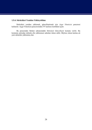 1.5.4. Sürücüleri Yeniden Yükleyebilme

      Sürücüleri yeniden yüklemek, güncelleş  tirmek için Aygı Yöneticisi penceresi
                                                                 t
kullanır. AygıYöneticisi penceresinden TV kartı n özellikleri açır.
      lı      t                                nı               lı

       Bu pencereden Sürücü sekmesindeki Sürücüyü Güncelleş komutu verilir. Bu
                                                                  tir
komutun ardı  ndan sürücün elle yüklenmesi adı
                                             mlarıtekrar edilir. Böylece ekran kartı ait
                                                                                   na
yeni sürücüler yüklenmiş olur.




                                          28
 