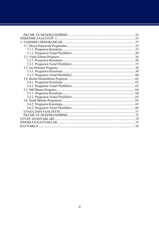 ÖLÇME VE DEĞ       ERLENDİ        RME ....................................................................................52
ÖĞ  RENME FAALİ      YETİ .................................................................................................. 53
                           –3
3. YARDIMCI PROGRAMLAR ........................................................................................... 53
   3.1. Dosya Sışrma Programları
                  kıtı                       .....................................................................................53
      3.1.1. ProgramıKurulumu ........................................................................................... 53
                      n
      3.1.2. ProgramıTemel Özellikleri ............................................................................... 54
                      n
   3.2. Video İ zleme Programı     ............................................................................................... 56
      3.2.1. ProgramıKurulumu ........................................................................................... 56
                      n
      3.2.2. ProgramıTemel Özellikleri ............................................................................... 57
                      n
   3.3. Ses Dinleme Programı      ................................................................................................ 58
      3.3.1. ProgramıKurulumu ........................................................................................... 58
                      n
      3.3.3. ProgramıTemel Özellikleri ............................................................................... 60
                      n
   3.4. Resim Görüntüleme Programı            ....................................................................................62
      3.4.1. ProgramıKurulumu ........................................................................................... 62
                      n
      3.4.2. ProgramıTemel Özellikleri ............................................................................... 63
                      n
   3.5. Pdf Okuma Programı      .................................................................................................. 64
      3.5.1. ProgramıKurulumu ........................................................................................... 64
                      n
      3.5.2. ProgramıTemel Özellikleri ............................................................................... 65
                      n
   3.6. Sanal Makine Programı ............................................................................................ 65
                                   nı
      3.6.2. ProgramıKurulumu ........................................................................................... 65
                      n
      3.6.2. ProgramıTemel Özellikleri ............................................................................... 66
                      n
   UYGULAMA FAALİ         YETİ      .............................................................................................. 71
   ÖLÇME VE DEĞ       ERLENDİ        RME ....................................................................................72
CEVAP ANAHTARLARI ..................................................................................................... 74
ÖNERİ   LEN KAYNAKLAR.................................................................................................. 75
KAYNAKÇA .........................................................................................................................76




                                                                 ii
 