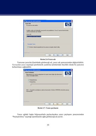 Resim 2.6:Yazı adı
                                             cı
      Yazı nı yazılar klasöründe görüneceğad, yazı adı
           cı n   cı                      i      cı penceresinden değ tirilebilir.
                                                                          iş
Varsayı yazı seçeneğiş
       lan     cı      i aretlenerek yazdı iş
                                         rma lemlerinde öncelikli olarak bu yazını
                                                                               cı n
kullanı
      lması lanabilir.
            sağ




                             Resim 2.7: Yazı paylaş
                                           cı     ımı


      Yazıcıağ                               ı
               daki baş bilgisayarlarla paylaş
                       ka                     lacaksa yazı      ı
                                                         cıpaylaşmıpenceresinden
“Paylaşrı ş seçeneğiş
       tılmı ”        i aretlenerek ağ görüneceğad yazır.
                                     da          i      lı



                                        35
 