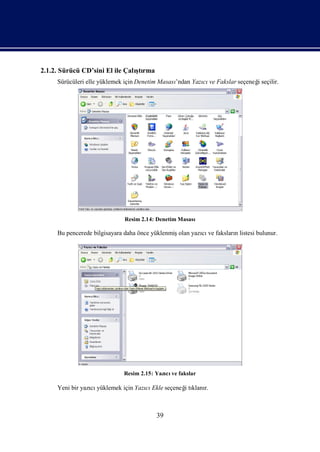2.1.2. Sürücü CD’sini El ile Çalı rma
                                ştı
     Sürücüleri elle yüklemek için Denetim Masası
                                                ’ndan Yazı ve Fakslar seçeneğseçilir.
                                                         cı                 i




                             Resim 2.14: Denetim Masası

     Bu pencerede bilgisayara daha önce yüklenmişolan yazı ve fakslarılistesi bulunur.
                                                         cı          n




                             Resim 2.15: Yazı ve fakslar
                                            cı

     Yeni bir yazı yüklemek için Yazı Ekle seçeneğtı r.
                 cı                 cı           i klanı



                                         39
 