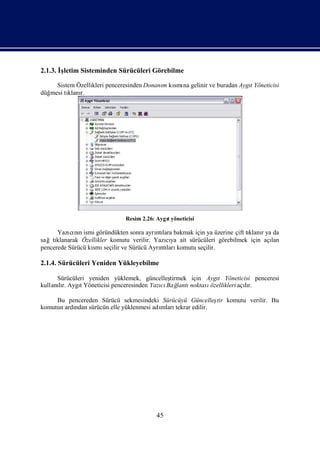 2.1.3. İletim Sisteminden Sürücüleri Görebilme
        ş

     Sistem Özellikleri penceresinden Donanı kı na gelinir ve buradan Aygı
                                           m smı                         t Yöneticisi
düğmesi tı r.
         klanı




                              Resim 2.26: Aygı
                                             t yöneticisi

      Yazı nıismi göründükten sonra ayrı lara bakmak için ya üzerine çift tı r ya da
          cı n                           ntı                               klanı
sağtıklanarak Özellikler komutu verilir. Yazıya ait sürücüleri görebilmek için açı
                                             cı                                  lan
pencerede Sürücü kı seçilir ve Sürücü Ayrı ları
                  smı                      ntı komutu seçilir.

2.1.4. Sürücüleri Yeniden Yükleyebilme

      Sürücüleri yeniden yüklemek, güncelleş tirmek için Aygı Yöneticisi penceresi
                                                              t
kullanır. AygıYöneticisi penceresinden Yazı Bağ
      lı      t                           cı lantı  noktasıözellikleri açır.
                                                                         lı

     Bu pencereden Sürücü sekmesindeki Sürücüyü Güncelleş komutu verilir. Bu
                                                           tir
komutun ardı sürücün elle yüklenmesi adı
           ndan                        mlarıtekrar edilir.




                                          45
 