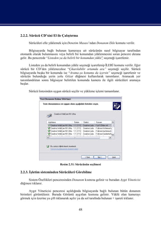2.2.2. Sürücü CD’sini El ile Çalı rma
                                ştı

      Sürücüleri elle yüklemek için Denetim Masası
                                                 ’ndan Donanı Ekle komutu verilir.
                                                            m

       Bilgisayarda bağ lıbulunan kameraya ait sürücünün nası bilgisayar tarafı
                                                                    l              ndan
otomatik olarak bulunması veya belirli bir konumdan yüklenmesini soran pencere ekrana
                           nı
gelir. Bu pencerede “Listeden ya da belirli bir konumdan yükle” seçeneğiş
                                                                      i aretlenir.

                                                    i aretlenip İ
        Listeden ya da belirli konumdan yükle seçeneğiş         LERİ   komutu verilir. Eğer
sürücü bir CD’den yüklenecekse “Çı labilir ortamda ara” seçeneğ seçilir. Sürücü
                                         karı                            i
bilgisayarda baş bir konumda ise “Arama ş konumu da içersin” seçeneğ iş
                  ka                           u                            i aretlenir ve
sürücün bulunduğ yerin yolu Gözat düğ
                     u                        mesi kullanı
                                                         larak tanımlanı Aranacak yer
                                                                         r.
tanı mlandı ktan sonra bilgisayar belirtilen konumda kamera ile ilgili sürücüleri aramaya
baş lar.

      Sürücü listesinden uygun sürücü seçilir ve yükleme iş tamamlanı
                                                          lemi      r.




                              Resim 2.31: Sürücünün seçilmesi

2.2.3. İletim sisteminden Sürücüleri Görebilme
        ş

     Sistem Özellikleri penceresinden Donanı kı na gelinir ve buradan Aygı
                                           m smı                         t Yöneticisi
düğmesi tı r.
         klanı

      Aygı Yöneticisi penceresi açı ğ
           t                              ı
                                       ldında bilgisayarda bağlıbulunan bütün donanı
                                                                                   m
birimleri görüntülenir. Burada Görüntü aygı   tlarıkı na gelinir. Yüklü olan kamerayı
                                                      smı
görmek için üzerine ya çift tı
                             klanarak açır ya da sol tarafı bulunan + iş tı r.
                                         lı               nda          areti klanı


                                            48
 