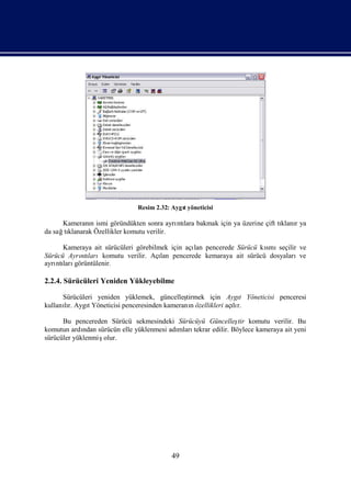 Resim 2.32: Aygı
                                             t yöneticisi

      Kameranı ismi göründükten sonra ayrı lara bakmak için ya üzerine çift tı r ya
              n                            ntı                               klanı
da sağ klanarak Özellikler komutu verilir.
      tı

      Kameraya ait sürücüleri görebilmek için açı pencerede Sürücü kı seçilir ve
                                                lan                 smı
Sürücü Ayrı larıkomutu verilir. Açı pencerede kemaraya ait sürücü dosyalarıve
          ntı                         lan
ayrı ları
   ntı görüntülenir.

2.2.4. Sürücüleri Yeniden Yükleyebilme

      Sürücüleri yeniden yüklemek, güncelleş  tirmek için Aygı Yöneticisi penceresi
                                                               t
kullanır. AygıYöneticisi penceresinden kameranıözellikleri açır.
      lı      t                                 n            lı

      Bu pencereden Sürücü sekmesindeki Sürücüyü Güncelleş komutu verilir. Bu
                                                              tir
komutun ardı sürücün elle yüklenmesi adı
             ndan                       mlarıtekrar edilir. Böylece kameraya ait yeni
sürücüler yüklenmişolur.




                                          49
 
