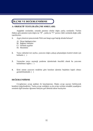 ÖLÇME VE DEĞ ERLENDİ
ÖLÇME VE DEĞERLENDİRME
                   RME

A- OBJEKTİ TESTLER (ÖLÇME SORULARI)
         F

       Aş ı
          ağ daki sorulardan; sonunda parantez olanlar doğ yanlı
                                                          ru      şsoruları r. Verilen
                                                                          dı
ifadeye göre parantez içine doğ ise “D” , yanlıise “Y” yazı z. Şklı
                               ru             ş           nı ı sorularda doğ ş ru ıkkı
işaretleyiniz.
1.   Aygıyöneticisi penceresinde Web cam hangi aygıbaşğaltı bulunur?
        t                                         t  lıı nda
     A)   Ekran bağ tıcı
                   daşrıları
     B)   Bağlantınoktaları
     C)   Görüntü aygıtları
     D)   Monitörler

2.                                           şı    ş ğnı
     Yazı sürücüsü test sayfasıyazını doğ çalıp çalı
          cı                  ,   cı n   ru         madıı kontrol etmek için
     kullanır. ( )
           lı


3.   Varsayı yazı
            lan    cıseçeneğ yazdı iş
                           i     rma lemlerinde öncelikli olarak bu yazı nı
                                                                       cın
     kullanı
           lması lar. ( )
                sağ


4.   Kimi zaman yazını modeline göre kurulum iş
                       cı n                   lemine baş
                                                       larken kapalıolması
     gerekebilmektedir. ( )



DEĞERLENDİ
         RME

                                              ı rız.
       Cevapları zıcevap anahtarıile karş tını Doğ cevap sayı zıbelirleyerek
                   nı                          laş            ru          nı
kendinizi değ   erlendiriniz. Yanlıcevap verdiğ ya da cevap verirken tereddüt yaş ğ z
                                  ş            iniz                             adıı
                                                                                   nı
sorularla ilgili konuları renme faaliyete geri dönerek tekrar inceleyiniz
                           öğ




                                         52
 