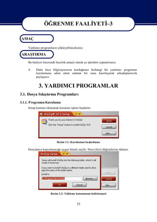 ÖĞRENME FAALİ
                           YETİ
                              –3

AMAÇ
               ÖĞRENME FAALİ
                           YETİ
                              –3
    Yardı programlarıyükleyebileceksiniz.
        mcı         n

ARAŞ
   TIRMA
    Bu faaliyet öncesinde hazı k amaçlı
                             rlı       olarak ş iş
                                              u lemleri yapmalını
                                                              sı z.

        Daha önce bilgisayarı za kurduğ
                             nı        unuz herhangi bir yardımcıprogramı  n
         kurulumunu adı adı anlatan bir sunu hazı
                       m     m                       rlayarak arkadaş nı
                                                                    ları zla
               ı
         paylaş z.
               nı


           3. YARDIMCI PROGRAMLAR
3.1. Dosya Sı şrma Programları
            kıtı
3.1.1. Programı Kurulumu
              n
    Setup komutu tı
                  klanarak kurulum iş baş lı
                                    lemi latır.




                         Resim 3.1: Kurulumun ba ş lması
                                                 latı

            n            ı
    Dosyaları kopyalanacağuygun klasör seçilir. Next (ileri) düğmelerine tı r.
                                                                          klanı




                    Resim 3.2: Yükleme konumunun belirlenmesi


                                        53
 