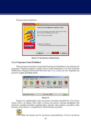 Kurulum iş tamamlanı
               lemi      r.




                           Resim 3.3: Kurulumun sonlandılması
                                                       rı

3.1.2. Programı Temel Özellikleri
              n

      Winzip programı   dosyaları sı şrı
                                  n kı larak boyutları n küçültülmesi için kullanı bir
                                        tı               nı                         lan
programdı Programı
           r.          dergilerin verdiğ Cd’lerin Toolkit bölümünde ya da Web sitelerinde
                                       i
bulabilirsiniz. Programı üreticisinin Web sitesi http://www.winzip.com/ dur. Programı ana
                        n                                                            n
penceresi aş ı görüldüğ gibidir.
              ağda         ü




                                         Resim 3.4
      Program ile yapabileceğ iş ana pencere üzerinden ulaş
                              iniz lere                            abilirsiniz. (Yeni dosya
oluş (New), Aç (Open), Ekle (Add) vs.)Ayrı ana pencere üzerinde gördüğ
    tur                                           ca                              ünüz dört
pull-down menüden butonlarla yapabileceğ iş  iniz lemlere daha gelişmişseçeneklere (ş   ifre
koruması, dosya bölme vs.) ulaşabilirsiniz. Şimdi butonları yalı
                                                           tanı m;



             New: Bu butonla yeni bir zip dosyası turabilirsiniz. Yeni bir zip dosyası
                                                 oluş
                                            54
 
