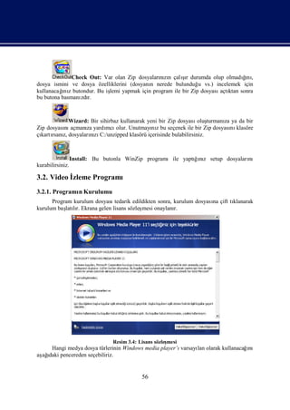 Check Out: Var olan Zip dosyalarızı çalır durumda olup olmadını
                                              nın     şı                    ğ ,
                                                                             ı
dosya ismini ve dosya özelliklerini (dosyanı nerede bulunduğ vs.) incelemek için
                                           n                u
          ı
kullanacağ z butondur. Bu iş yapmak için program ile bir Zip dosyası ktan sonra
           nı              lemi                                     açtı
bu butona basmanı r.
                 zdı



           Wizard: Bir sihirbaz kullanarak yeni bir Zip dosyası turmanı ya da bir
                                                                oluş  za
Zip dosyası açmanı yardı olur. Unutmayı z bu seçenek ile bir Zip dosyası klasöre
          nı     za       mcı                nı                          nı
çı rsanı dosyalarızı
 kartı z,         nı C:/unzipped klasörü içerisinde bulabilirsiniz.



                  Install: Bu butonla WinZip programıile yaptıız setup dosyaları
                                                             ğnı               nı
kurabilirsiniz.

3.2. Video İ
           zleme Programı
3.2.1. Programı Kurulumu
              n
      Program kurulum dosyasıtedarik edildikten sonra, kurulum dosyası çift tı
                                                                     na      klanarak
kurulum baş lı Ekrana gelen lisans sözleş
           latır.                        mesi onaylanı r.




                                Resim 3.4: Lisans sözleş
                                                       mesi
    Hangi medya dosya türlerinin Windows media player’ı                         ı
                                                       varsayı olarak kullanacağnı
                                                             lan
aş ı pencereden seçebiliriz.
 ağdaki


                                            56
 